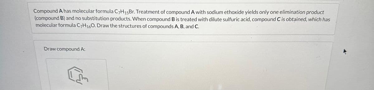 Compound A has molecular formula C7H15Br. Treatment of compound A with sodium ethoxide yields only one elimination product
(compound B) and no substitution products. When compound B is treated with dilute sulfuric acid, compound C is obtained, which has
molecular formula C7H160. Draw the structures of compounds A, B, and C.
Draw compound A:
L