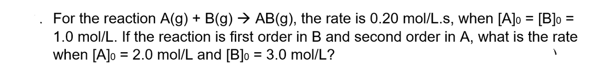 For the reaction A(g) + B(g) → AB(g), the rate is 0.20 mol/L.s, when [A]o = [B] =
1.0 mol/L. If the reaction is first order in B and second order in A, what is the rate
when [A]o = 2.0 mol/L and [B] = 3.0 mol/L?