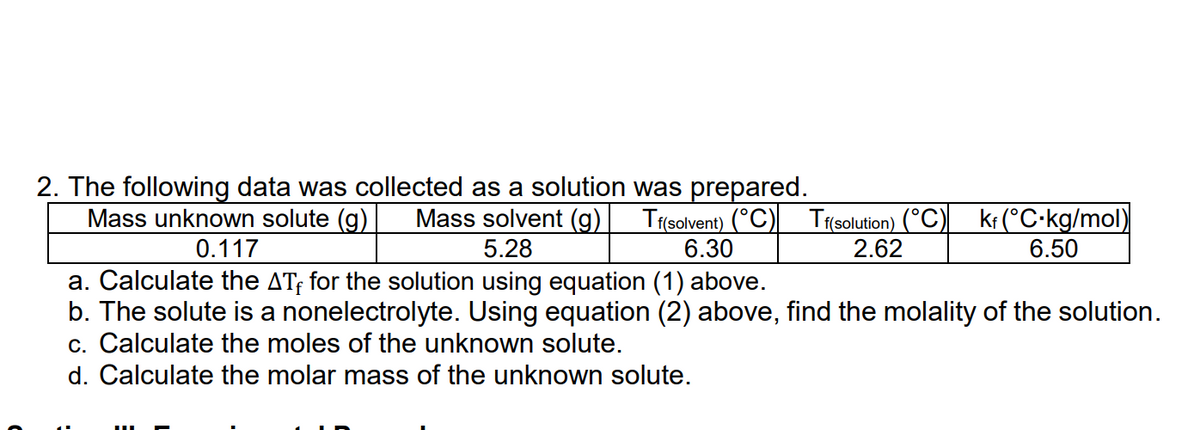 ### Freezing Point Depression Data

The following data was collected during the preparation of a solution:

| Mass unknown solute (g) | Mass solvent (g) | \( T_f \) (solvent) (°C) | \( T_f \) (solution) (°C) | \( k_f \) (°C·kg/mol) |
|-------------------------|------------------|------------------------|------------------------|--------------------------|
| 0.117                   | 5.28             | 6.30                   | 2.62                   | 6.50                     |

#### Tasks:
a. **Calculate the \(\Delta T_f\) for the solution using the equation given above.**
b. **The solute is a nonelectrolyte. Using the equation (2) above, find the molality of the solution.**
c. **Calculate the moles of the unknown solute.**
d. **Calculate the molar mass of the unknown solute.**

#### Explanation:
- **\(\Delta T_f\)** represents the change in freezing point of the solution.
- **Molality** is a measure of the number of moles of solute per kilogram of solvent.
- **Nonelectrolyte** implies that the solute does not dissociate into ions in the solution.
- **Moles of solute** can be calculated via the molality and mass data.
- **Molar mass** is the mass of one mole of a substance.

### Example Calculations:
1. **Calculate \(\Delta T_f\)**:
   \(\Delta T_f = T_f(\text{solvent}) - T_f(\text{solution}) = 6.30^\circ \text{C} - 2.62^\circ \text{C} = 3.68^\circ \text{C}\)

2. **Find the molality of the solution**:
   Using the formula: 
   \[
   \Delta T_f = k_f \cdot m
   \]
   where \( \Delta T_f \) is the freezing point depression, \( k_f \) is the freezing point depression constant, and \( m \) is the molality.
   \[
   3.68^\circ \text{C} = 6.50^\circ \text{C·kg/mol} \cdot m 
   \]
   Solving