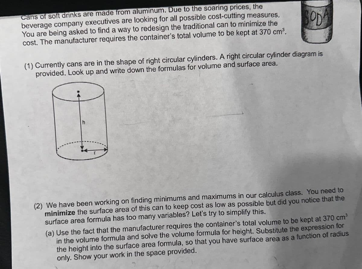 SOD
(1) Currently cans are in the shape of right circular cylinders. A right circular cylinder diagram is
provided. Look up and write down the formulas for volume and surface area.
Cans of soft drinks are made from aluminum. Due to the soaring prices, the
beverage company executives are looking for all possible cost-cutting measures.
You are being asked to find a way to redesign the traditional can to minimize the
cost. The manufacturer requires the container's total volume to be kept at 370 cm³.
(2) We have been working on finding minimums and maximums in our calculus class. You need to
minimize the surface area of this can to keep cost as low as possible but did you notice that the
surface area formula has too many variables? Let's try to simplify this.
(a) Use the fact that the manufacturer requires the container's total volume to be kept at 370 cm³
in the volume formula and solve the volume formula for height. Substitute the expression for
the height into the surface area formula, so that you have surface area as a function of radius
only. Show your work in the space provided.