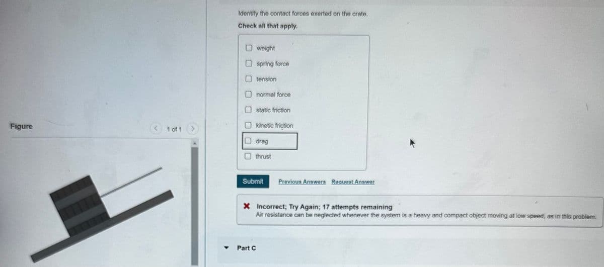 Figure
Identify the contact forces exerted on the crate.
Check all that apply.
1 of 1
weight
☐ spring force
O tension
normal force
static friction
☐ kinetic friction
drag
thrust
Submit
Previous Answers Request Answer
× Incorrect; Try Again; 17 attempts remaining
Air resistance can be neglected whenever the system is a heavy and compact object moving at low speed, as in this problem.
4
Part C