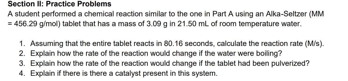 **Section II: Practice Problems**

A student performed a chemical reaction similar to the one in Part A using an Alka-Seltzer (MM = 456.29 g/mol) tablet that has a mass of 3.09 g in 21.50 mL of room temperature water.

1. Assuming that the entire tablet reacts in 80.16 seconds, calculate the reaction rate (M/s).
2. Explain how the rate of the reaction would change if the water were boiling?
3. Explain how the rate of the reaction would change if the tablet had been pulverized?
4. Explain if there is there a catalyst present in this system.