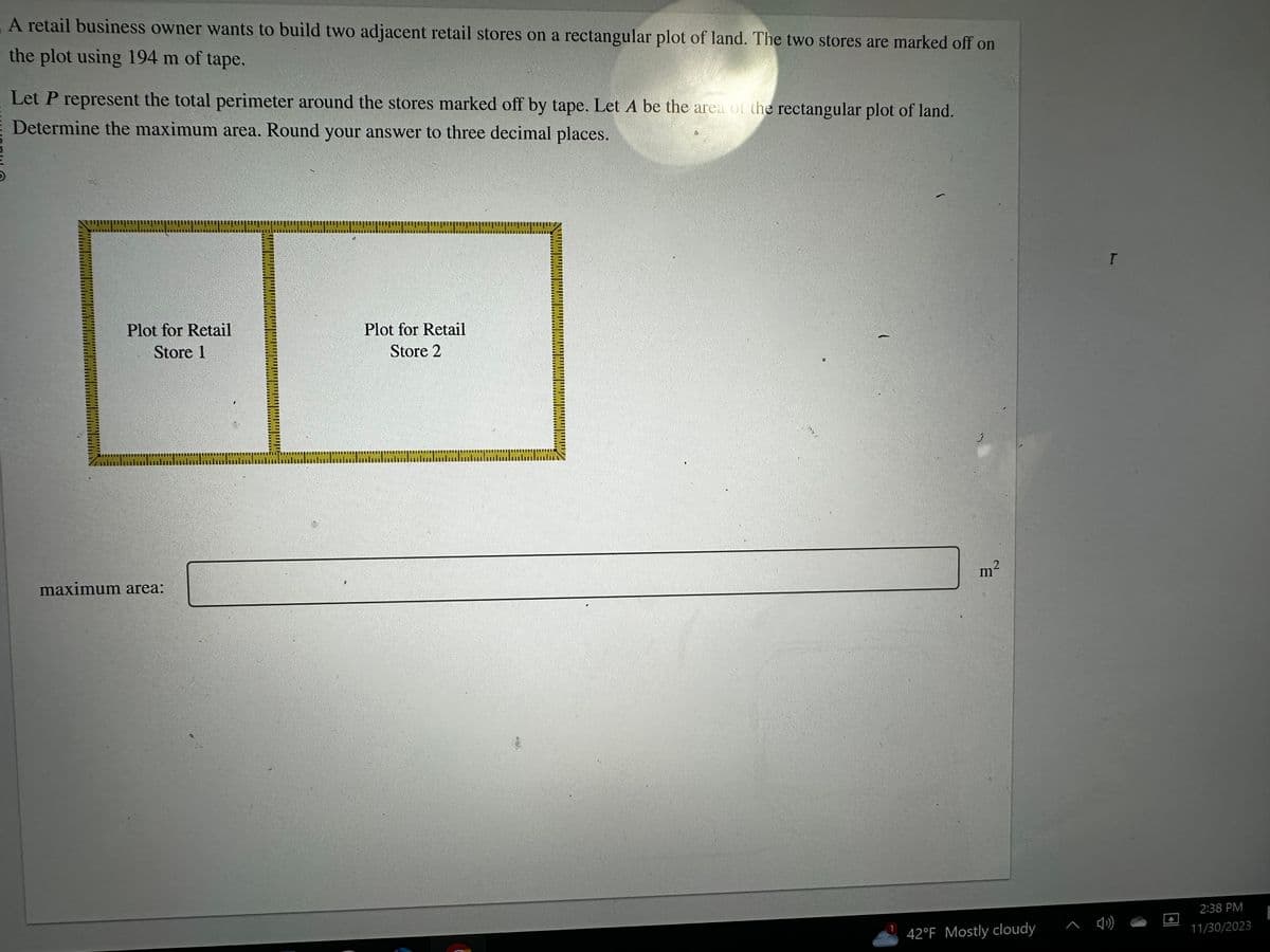 A retail business owner wants to build two adjacent retail stores on a rectangular plot of land. The two stores are marked off on
the plot using 194 m of tape.
Let P represent the total perimeter around the stores marked off by tape. Let A be the area of the rectangular plot of land.
Determine the maximum area. Round your answer to three decimal places.
000
Plot for Retail
Store 1
maximum area:
racoara
Plot for Retail
Store 2
TAB 1112
merrur
olmas
m²
42°F Mostly cloudy
T
2:38 PM
11/30/2023