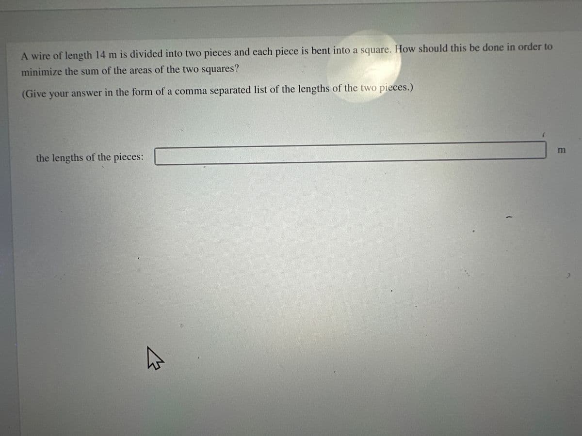 A wire of length 14 m is divided into two pieces and each piece is bent into a square. How should this be done in order to
minimize the sum of the areas of the two squares?
(Give your answer in the form of a comma separated list of the lengths of the two pieces.)
the lengths of the pieces:
m