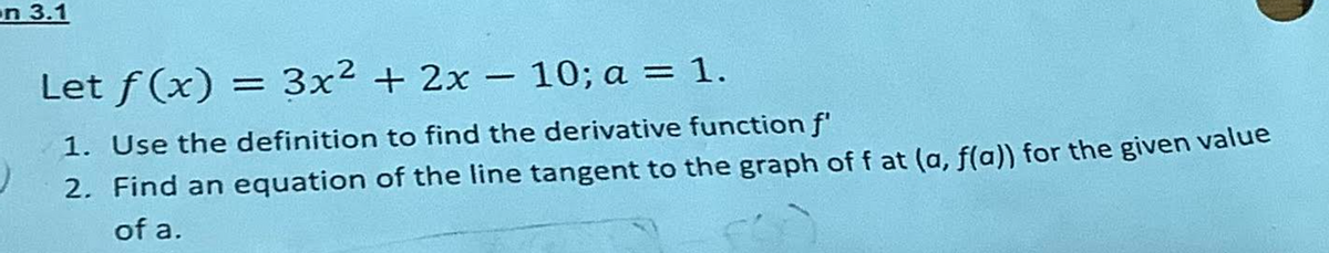 on 3.1
Let f(x)
3x² + 2x - 10; a = 1.
1. Use the definition to find the derivative function f
)
2. Find an equation of the line tangent to the graph of f at (a, f(a)) for the given value
of a.