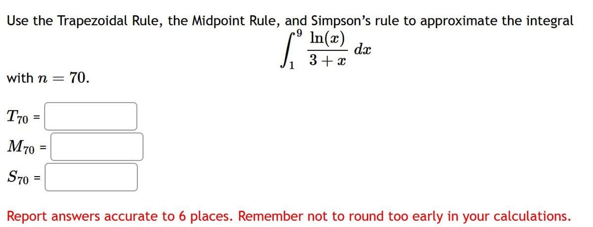 Use the Trapezoidal Rule, the Midpoint Rule, and Simpson's rule to approximate the integral
In(x)
.9
L
3+x
dx
with n =
70.
T70
=
M70
=
S70
=
Report answers accurate to 6 places. Remember not to round too early in your calculations.