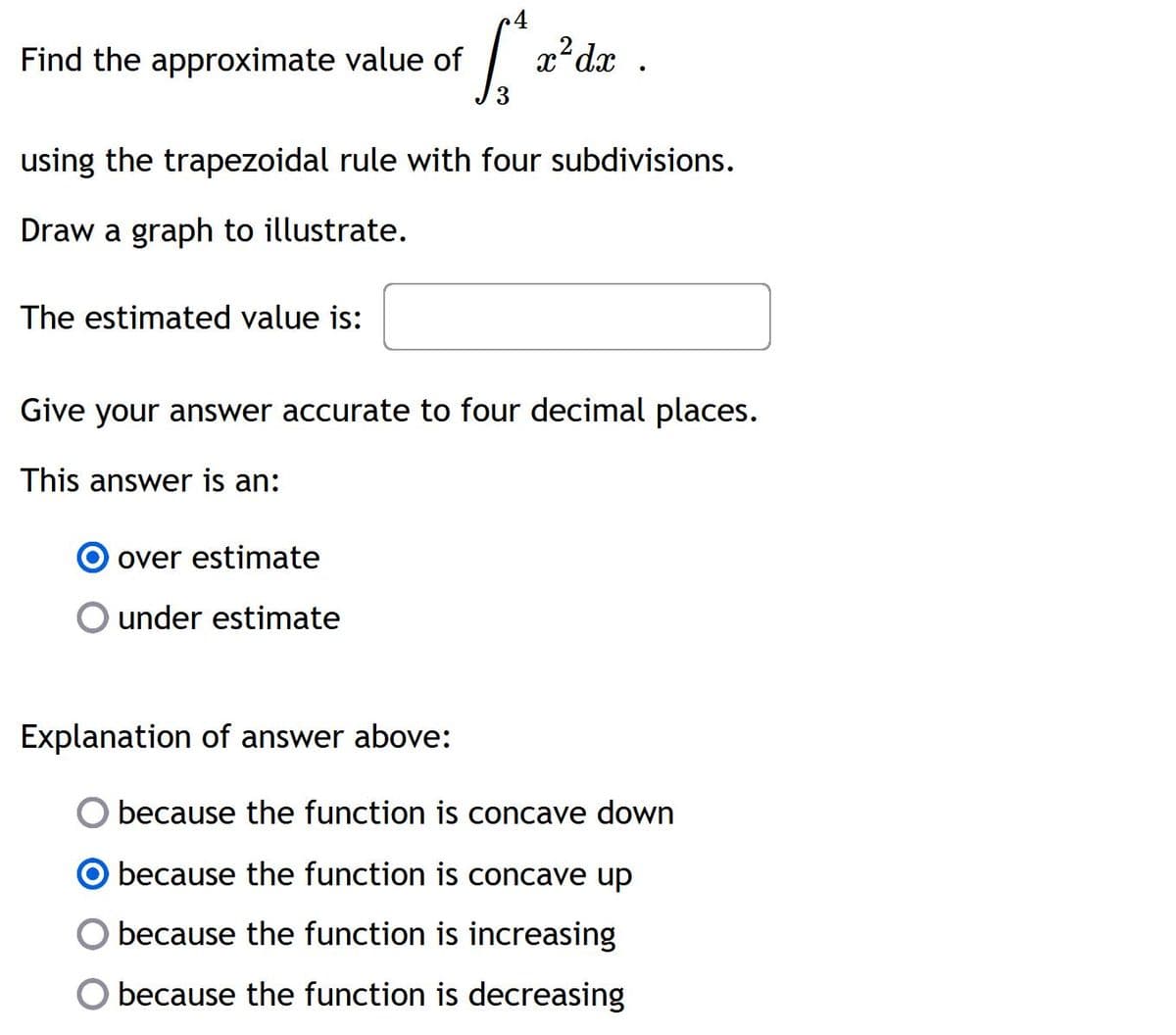 Find the approximate value of
L
x²dx.
using the trapezoidal rule with four subdivisions.
Draw a graph to illustrate.
The estimated value is:
Give your answer accurate to four decimal places.
This answer is an:
over estimate
O under estimate
Explanation of answer above:
because the function is concave down
because the function is concave up
because the function is increasing
because the function is decreasing