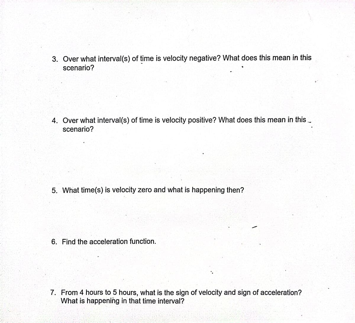 3. Over what interval(s) of time is velocity negative? What does this mean in this
scenario?
4. Over what interval(s) of time is velocity positive? What does this mean in this..
scenario?
5. What time(s) is velocity zero and what is happening then?
6. Find the acceleration function.
7. From 4 hours to 5 hours, what is the sign of velocity and sign of acceleration?
What is happening in that time interval?