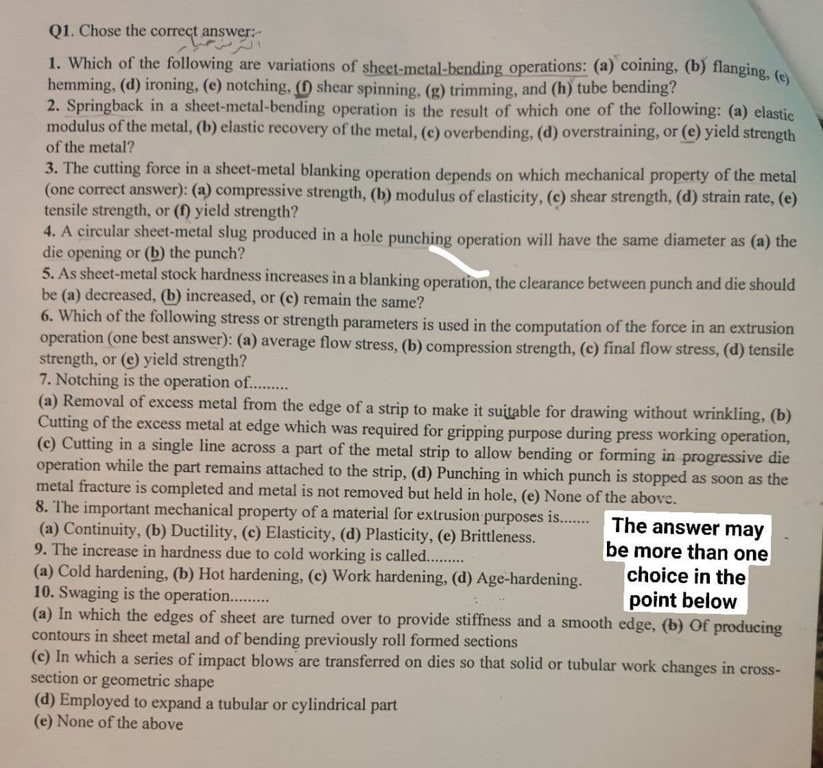 Q1. Chose the correct answer:-
1. Which of the following are variations of sheet-metal-bending operations: (a) coining, (b) flanging, (o
hemming, (d) ironing, (e) notching, (D shear spinning, (g) trimming, and (h) tube bending?
2. Springback in a sheet-metal-bending operation is the result of which one of the following: (a) elastic
modulus of the metal, (b) elastic recovery of the metal, (c) overbending, (d) overstraining, or (e) yield strength
of the metal?
3. The cutting force in a sheet-metal blanking operation depends on which mechanical property of the metal
(one correct answer): (a) compressive strength, (b) modulus of elasticity, (c) shear strength, (d) strain rate, (e)
tensile strength, or (f) yield strength?
4. A circular sheet-metal slug produced in a hole punching operation will have the same diameter as (a) the
die opening or (b) the punch?
5. As sheet-metal stock hardness increases in a blanking operation, the clearance between punch and die should
be (a) decreased, (b) increased, or (c) remain the same?
6. Which of the following stress or strength parameters is used in the computation of the force in an extrusion
operation (one best answer): (a) average flow stress, (b) compression strength, (c) final flow stress, (d) tensile
strength, or (e) yield strength?
7. Notching is the operation of...
(a) Removal of excess metal from the edge of a strip to make it suitable for drawing without wrinkling, (b)
Cutting of the excess metal at edge which was required for gripping purpose during press working operation,
(c) Cutting in a single line across a part of the metal strip to allow bending or forming in progressive die
operation while the part remains attached to the strip, (d) Punching in which punch is stopped as soon as the
metal fracture is completed and metal is not removed but held in hole, (e) None of the above.
8. The important mechanical property of a material for extrusion purposes is...
(a) Continuity, (b) Ductility, (c) Elasticity, (d) Plasticity, (e) Brittleness.
9. The increase in hardness due to cold working is called...
(a) Cold hardening, (b) Hot hardening, (c) Work hardening, (d) Age-hardening.
10. Swaging is the operation..
(a) In which the edges of sheet are turned over to provide stiffness and a smooth edge, (b) Of producing
contours in sheet metal and of bending previously roll formed sections
(c) In which a series of impact blows are transferred on dies so that solid or tubular work changes in cross-
section or geometric shape
(d) Employed to expand a tubular or cylindrical part
(e) None of the above
The answer may
be more than one
choice in the
point below

