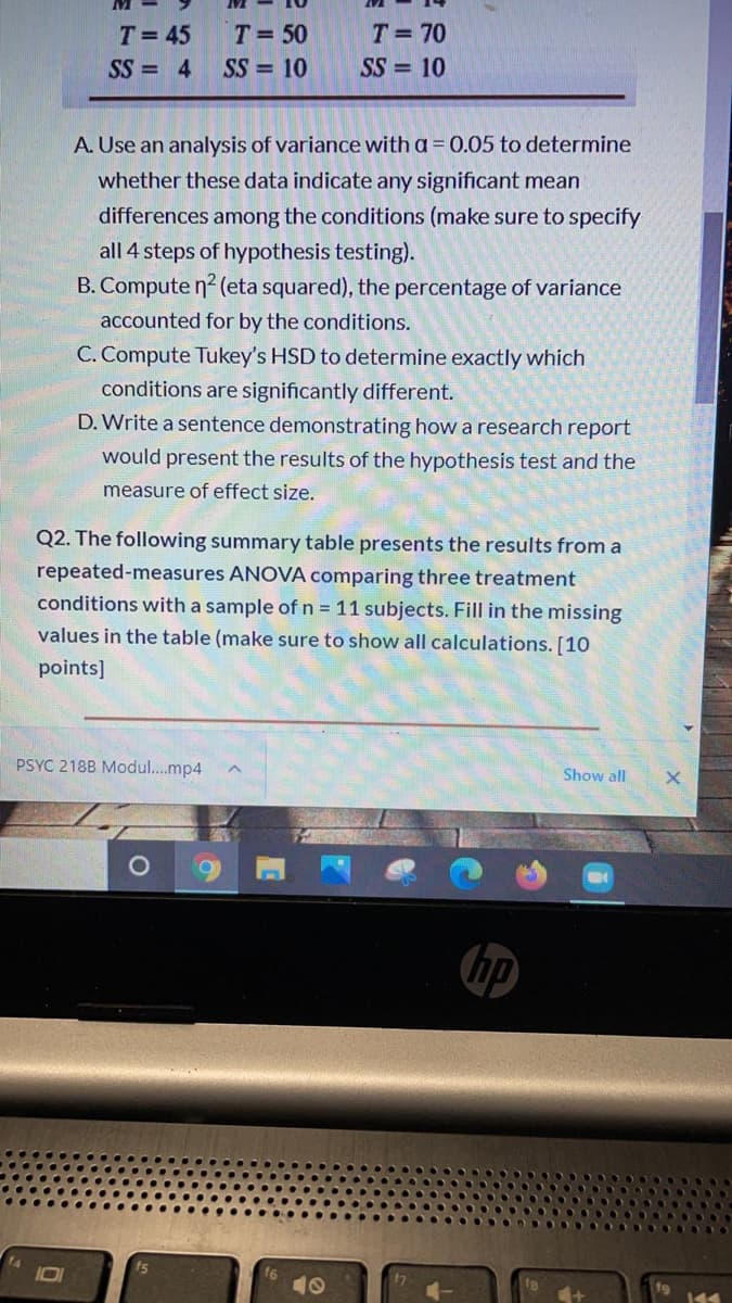 T= 45
T= 50
T= 70
SS = 4
SS = 10
SS = 10
A. Use an analysis of variance with a = 0.05 to determine
whether these data indicate any significant mean
differences among the conditions (make sure to specify
all 4 steps of hypothesis testing).
B. Compute n? (eta squared), the percentage of variance
accounted for by the conditions.
C. Compute Tukey's HSD to determine exactly which
conditions are significantly different.
D. Write a sentence demonstrating how a research report
would present the results of the hypothesis test and the
measure of effect size.
Q2. The following summary table presents the results from a
repeated-measures ANOVA comparing three treatment
conditions with a sample ofn 11 subjects. Fill in the missing
values in the table (make sure to show all calculations. [10
points]
PSYC 218B Modul..mp4
Show all
hp
10
