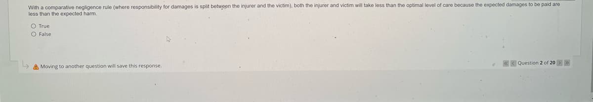 With a comparative negligence rule (where responsibility for damages is split between the injurer and the victim), both the injurer and victim will take less than the optimal level of care because the expected damages to be paid are
less than the expected harm.
O True
O False
Moving to another question will save this response.
Question 2 of 20