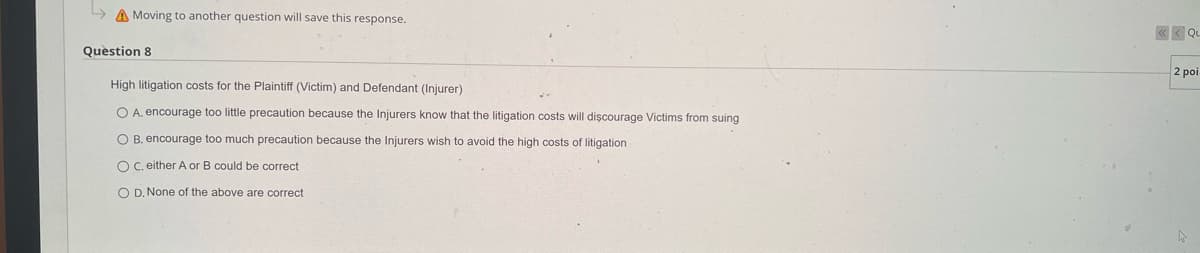 Moving to another question will save this response.
Question 8
High litigation costs for the Plaintiff (Victim) and Defendant (Injurer)
O A. encourage too little precaution because the Injurers know that the litigation costs will discourage Victims from suing
B. encourage too much precaution because the Injurers wish to avoid the high costs of litigation
OC. either A or B could be correct
OD. None of the above are correct
Qu
2 poi