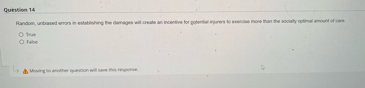 Question 14
Random, unbiased errors in establishing the damages will create an incentive for potential injurers to exercise more than the socially optimal amount of care.
O True
O False
>Moving to another question will save this response.