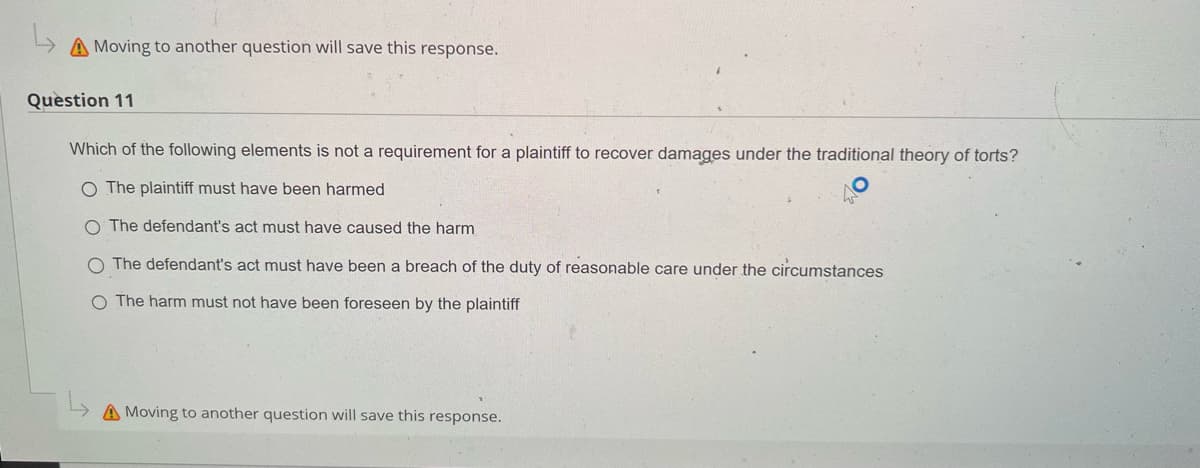 L
A Moving to another question will save this response.
Question 11
Which of the following elements is not a requirement for a plaintiff to recover damages under the traditional theory of torts?
O The plaintiff must have been harmed
O The defendant's act must have caused the harm
The defendant's act must have been a breach of the duty of reasonable care under the circumstances
O The harm must not have been foreseen by the plaintiff
Moving to another question will save this response.