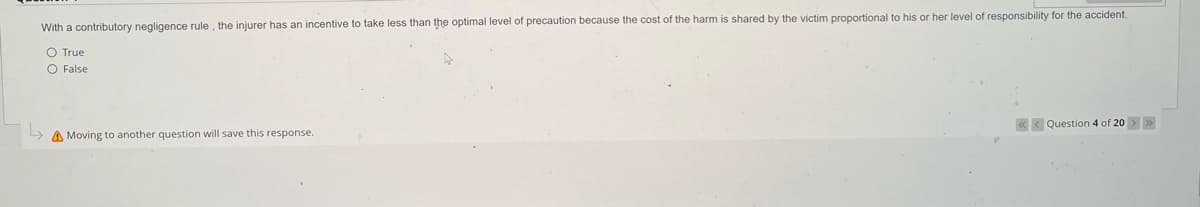 With a contributory negligence rule, the injurer has an incentive to take less than the optimal level of precaution because the cost of the harm is shared by the victim proportional to his or her level of responsibility for the accident.
O True
O False
Moving to another question will save this response.
Question 4 of 20 >>>