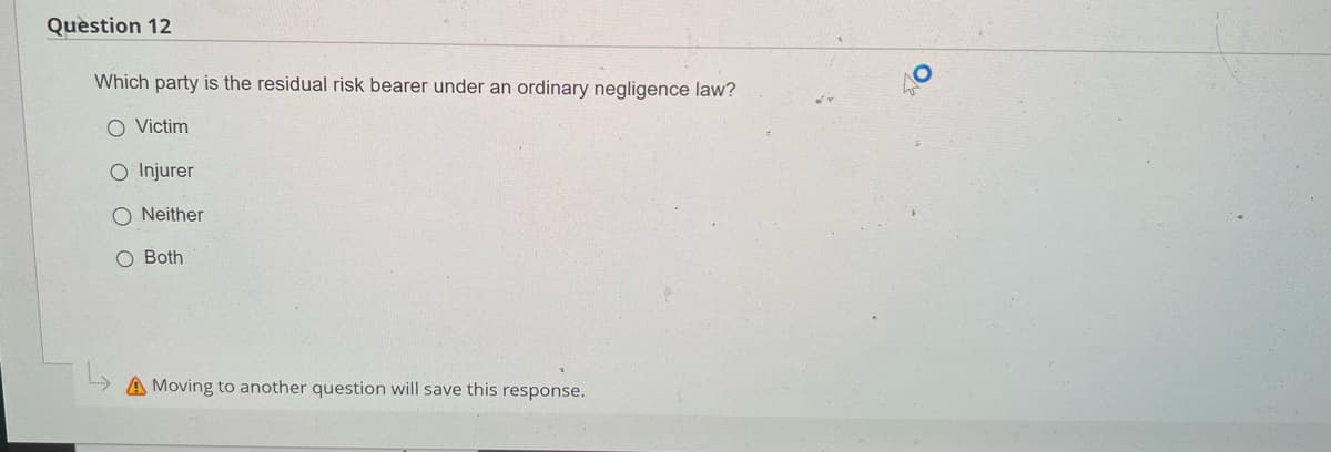 Question 12
Which party is the residual risk bearer under an ordinary negligence law?
O Victim
O Injurer
ONeither
O Both
Moving to another question will save this response.