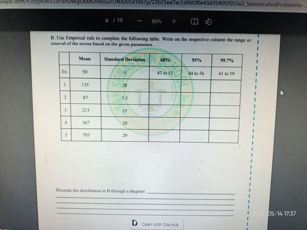 4app.com/n3bypKW3IcPJ .
nowgUkMURSsSulOfK6XrGtTtA7p/22b15ea7acld9d1f0e43d354097055e2StatisticsAndProbability-,
8 / 19
80%
wintim
B. Use Empirical rule to complete the following table. Write on the respective column the range or
interval of the scores based on the given parameters.
Mean
Standard Deviation
68%
95%
99.7%
Ex
50
47 to 53
44 to 56
41 to 59
135
28
2.
87
5.5
213
15
4.
567
20
785
29
Illustrate the distribution in B through a diagram.
2021/05/14 17:37
D Open With DocHub
