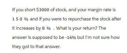 If you short $3000 of stock, and your margin rate is
150% and if you were to repurchase the stock after
it increases by 8%. What is your return? The
answer is supposed to be -16% but I'm not sure how
they got to that answer.