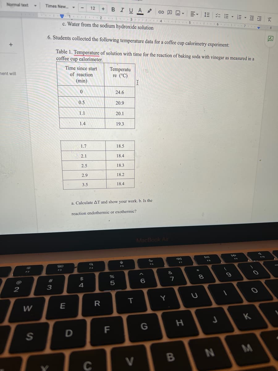 Normal text
Times New. -
12
BIUA
+
E- 1E = E - E - EEX
... ..
2 3 1
4 I I.
c. Water from the sodium hydroxide solution
15 I . 16
... I7 ..
6. Students collected the following temperature data for a coffee cup calorimetry experiment:
Table 1. Temperature of solution with time for the reaction of baking soda with vinegar as measured in a
coffee cup calorimeter.
Time since start
of reaction
Temperatu
re (°C)
nent will
(min)
24.6
0.5
20.9
1.1
20.1
1.4
19.3
1.7
18.5
2.1
18.4
2.5
18.3
2.9
18.2
3.5
18.4
a. Calculate AT and show your work. b. Is the
reaction endothermic or exothermic?
MacBook Air
DII
F6
80
F4
F3
&.
$
23
5
4
2
3
Y
W
K
H
G
F
S
M
V
CO
