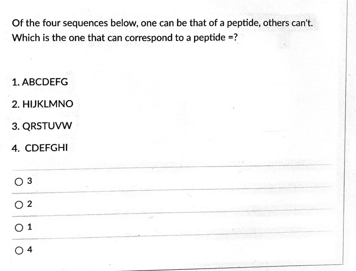 Of the four sequences below, one can be that of a peptide, others can't.
Which is the one that can correspond to a peptide =?
1. ABCDEFG
2. HIJKLMNO
3. QRSTUVW
4. CDEFGHI
O 3
O 2
O 1
O 4
