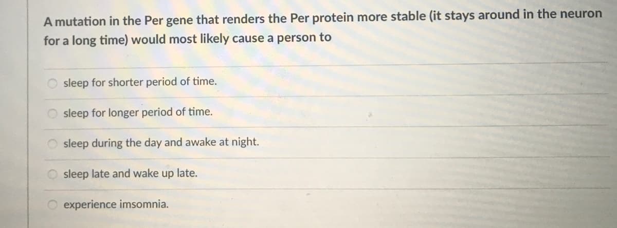 A mutation in the Per gene that renders the Per protein more stable (it stays around in the neuron
for a long time) would most likely cause a person to
sleep for shorter period of time.
sleep for longer period of time.
sleep during the day and awake at night.
sleep late and wake up late.
experience imsomnia.
