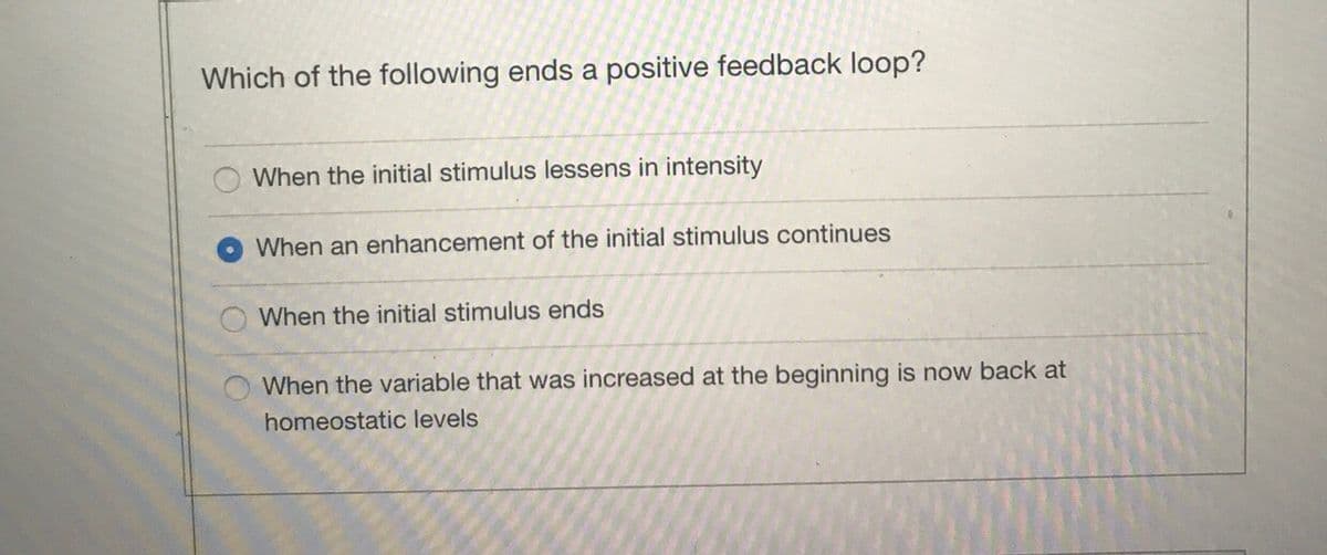 Which of the following ends a positive feedback loop?
When the initial stimulus lessens in intensity
When an enhancement of the initial stimulus continues
When the initial stimulus ends
When the variable that was increased at the beginning is now back at
homeostatic levels
