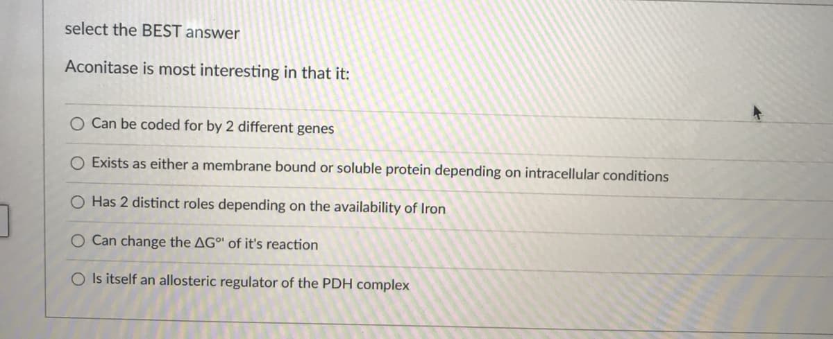 select the BEST answer
Aconitase is most interesting in that it:
Can be coded for by 2 different genes
O Exists as either a membrane bound or soluble protein depending on intracellular conditions
O Has 2 distinct roles depending on the availability of Iron
O Can change the AGº' of it's reaction
O Is itself an allosteric regulator of the PDH complex
