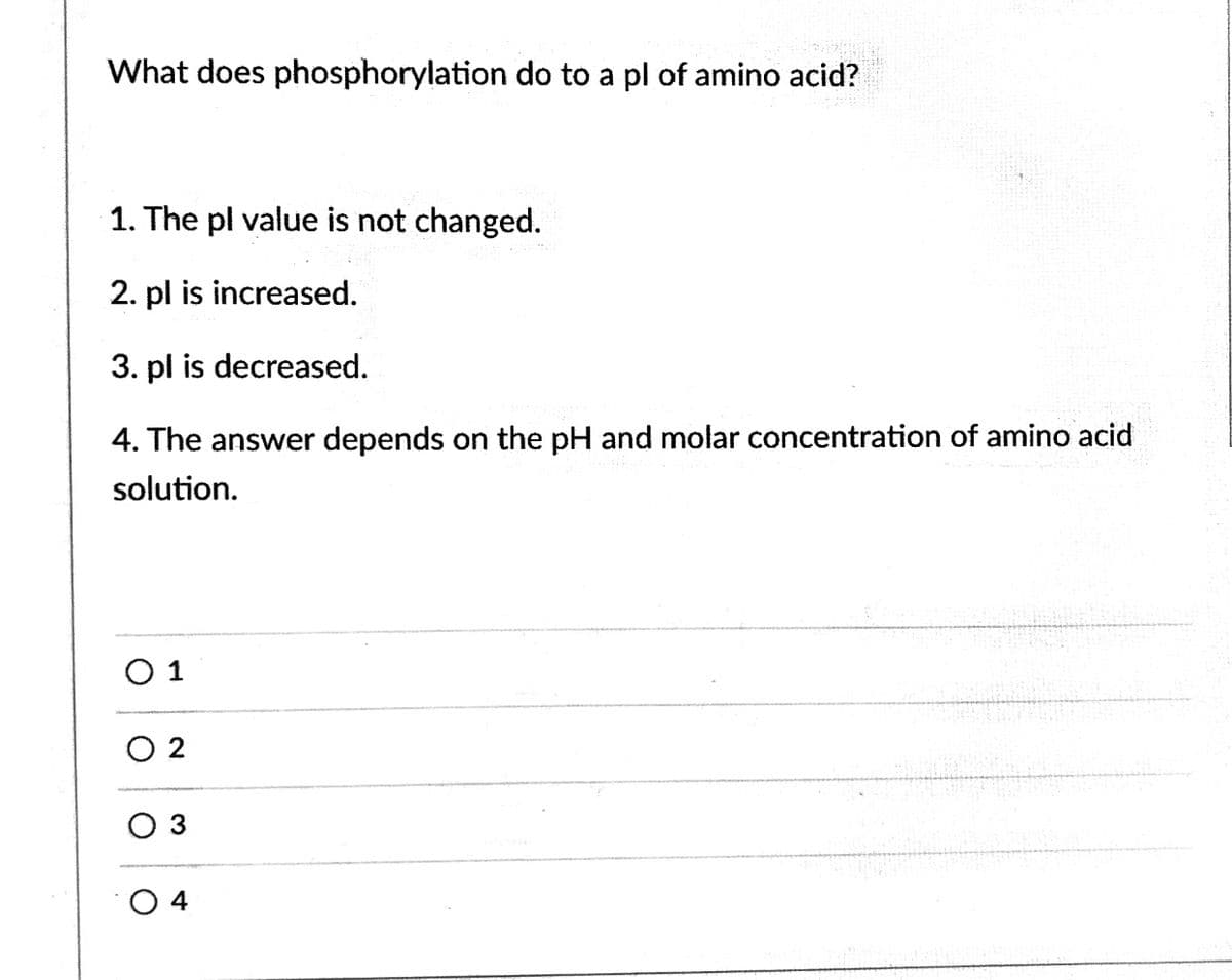 What does phosphorylation do to a pl of amino acid?
1. The pl value is not changed.
2. pl is increased.
3. pl is decreased.
4. The answer depends on the pH and molar concentration of amino acid
solution.
O 1
O 2
O 3
O 4
