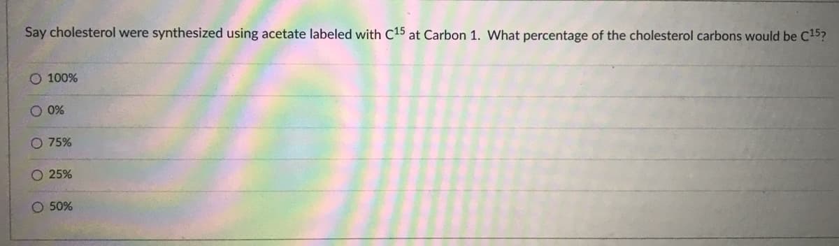 Say cholesterol were synthesized using acetate labeled with C15 at Carbon 1. What percentage of the cholesterol carbons would be C15?
100%
O 0%
O 75%
O 25%
O 50%
