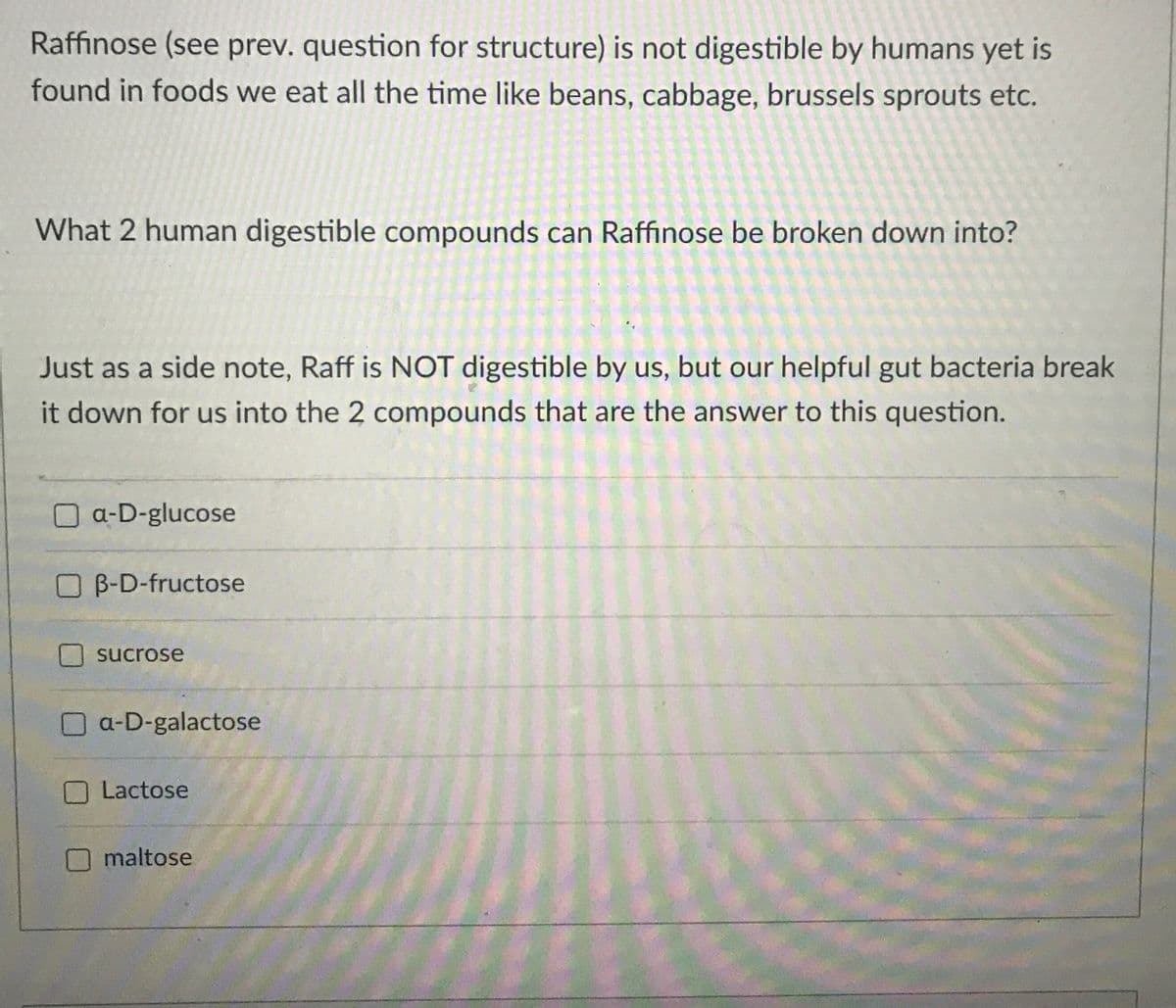 Raffinose (see prev. question for structure) is not digestible by humans yet is
found in foods we eat all the time like beans, cabbage, brussels sprouts etc.
What 2 human digestible compounds can Raffinose be broken down into?
Just as a side note, Raff is NOT digestible by us, but our helpful gut bacteria break
it down for us into the 2 compounds that are the answer to this question.
O a-D-glucose
O B-D-fructose
sucrose
a-D-galactose
Lactose
maltose
