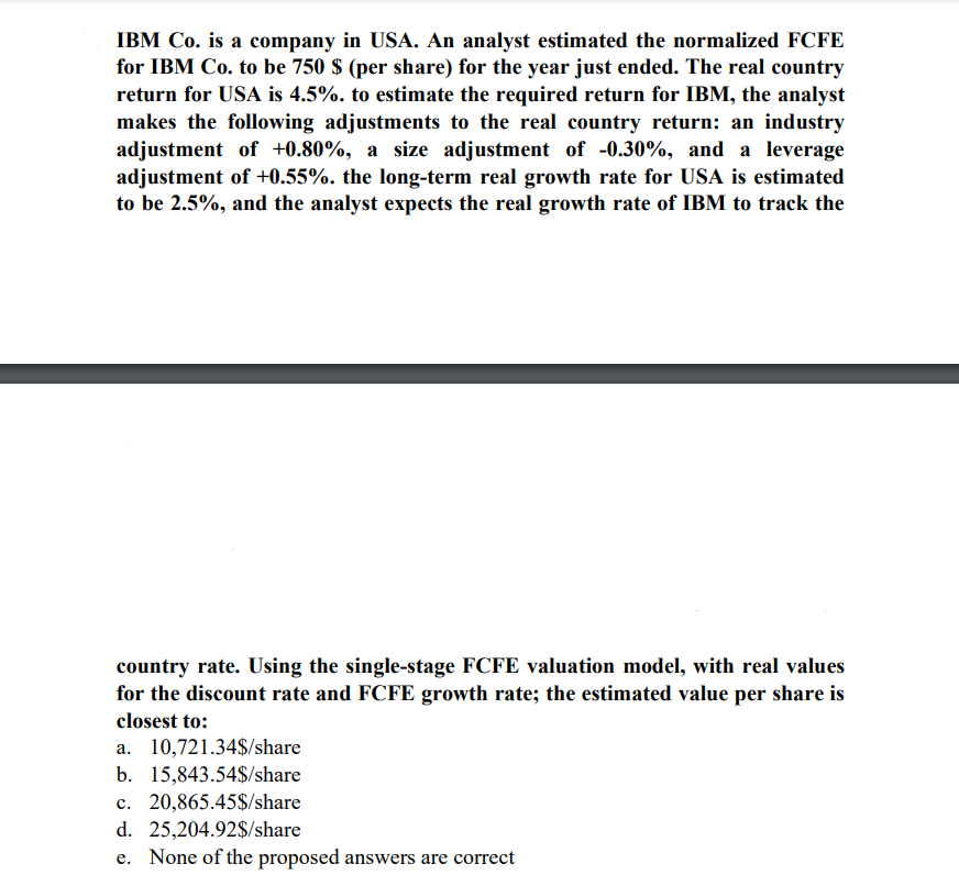 IBM Co. is a company in USA. An analyst estimated the normalized FCFE
for IBM Co. to be 750 $ (per share) for the year just ended. The real country
return for USA is 4.5%. to estimate the required return for IBM, the analyst
makes the following adjustments to the real country return: an industry
adjustment of +0.80%, a size adjustment of -0.30%, and a leverage
adjustment of +0.55%. the long-term real growth rate for USA is estimated
to be 2.5%, and the analyst expects the real growth rate of IBM to track the
country rate. Using the single-stage FCFE valuation model, with real values
for the discount rate and FCFE growth rate; the estimated value per share is
closest to:
a. 10,721.34$/share
b. 15,843.54$/share
c. 20,865.45$/share
d. 25,204.92$/share
e. None of the proposed answers are correct