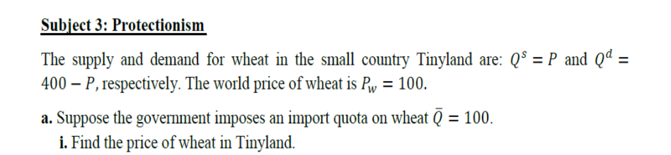 Subject 3: Protectionism
The supply and demand for wheat in the small country Tinyland are: Q° = P and Qª =
400 – P, respectively. The world price of wheat is Pw = 100.
%3D
a. Suppose the government imposes an import quota on wheat Q = 100.
i. Find the price of wheat in Tinyland.
