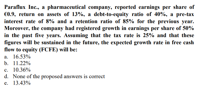 Paraflux Inc., a pharmaceutical company, reported earnings per share of
€0.9, return on assets of 13%, a debt-to-equity ratio of 40%, a pre-tax
interest rate of 8% and a retention ratio of 85% for the previous year.
Moreover, the company had registered growth in earnings per share of 50%
in the past five years. Assuming that the tax rate is 25% and that these
figures will be sustained in the future, the expected growth rate in free cash
flow to equity (FCFE) will be:
a. 16.53%
b. 11.22%
c. 10.36%
d. None of the proposed answers is correct
e. 13.43%