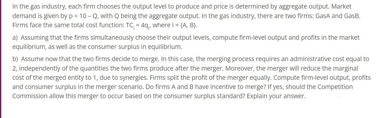 In the gas industry, each firm chooses the output level to produce and price is determined by aggregate output. Market
demand is given by p = 10-Q, with Q being the aggregate output. In the gas industry, there are two firms: GasA and GasB.
Firms face the same total cost function: TC₁ = 4q₁, where i = {A, B}.
a) Assuming that the firms simultaneously choose their output levels, compute firm-level output and profits in the market
equilibrium, as well as the consumer surplus in equilibrium.
b) Assume now that the two firms decide to merge. In this case, the merging process requires an administrative cost equal to
2, independently of the quantities the two firms produce after the merger. Moreover, the merger will reduce the marginal
cost of the merged entity to 1, due to synergies. Firms split the profit of the merger equally. Compute firm-level output, profits
and consumer surplus in the merger scenario. Do firms A and B have incentive to merge? If yes, should the Competition
Commission allow this merger to occur based on the consumer surplus standard? Explain your answer.