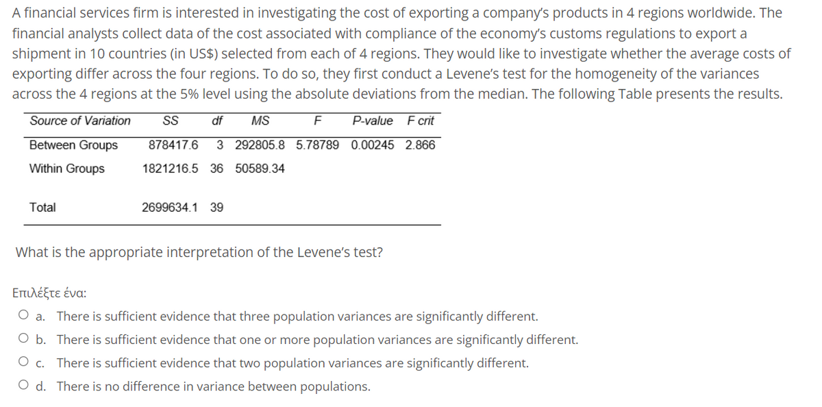 A financial services firm is interested in investigating the cost of exporting a company's products in 4 regions worldwide. The
financial analysts collect data of the cost associated with compliance of the economy's customs regulations to export a
shipment in 10 countries (in US$) selected from each of 4 regions. They would like to investigate whether the average costs of
exporting differ across the four regions. To do so, they first conduct a Levene's test for the homogeneity of the variances
across the 4 regions at the 5% level using the absolute deviations from the median. The following Table presents the results.
Source of Variation
df
MS
F
P-value F crit
SS
878417.6 3 292805.8 5.78789 0.00245 2.866
Between Groups
Within Groups
1821216.5 36 50589.34
Total
2699634.1 39
What is the appropriate interpretation of the Levene's test?
Επιλέξτε ένα:
O a. There is sufficient evidence that three population variances are significantly different.
O b. There is sufficient evidence that one or more population variances are significantly different.
O c. There is sufficient evidence that two population variances are significantly different.
O d. There is no difference in variance between populations.