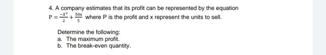 4. A company estimates that its profit can be represented by the equation
+ 50x where P is the profit and x represent the units to sell.
-X²
P =
2
5
Determine the following:
a. The maximum profit.
b. The break-even quantity.