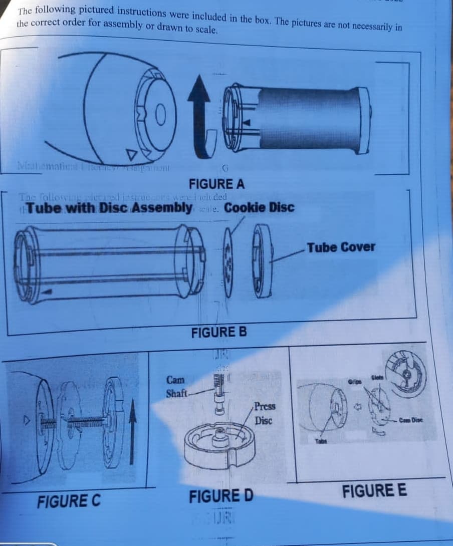 The following pictured instructions were included in the box. The pictures are not necessarily in
the correct order for assembly or drawn to scale.
To
D
Mathematics herney Einmumi
t
FIGURE C
FIGURE A
The following piered instructors were i wluded
Tube with Disc Assembly cale. Cookie Disc
10
G
Cam
Shaft
FIGURE B
FIGURE D
Press
Disc
Tube Cover
Grips
Cam Disc
FIGURE E