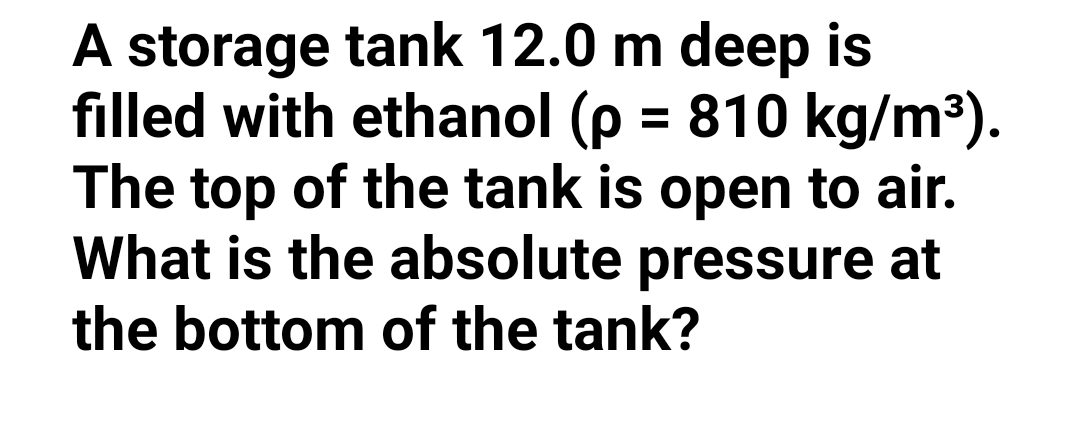 A storage tank 12.0 m deep is
filled with ethanol (p = 810 kg/m³).
The top of the tank is open to air.
What is the absolute pressure at
%3D
the bottom of the tank?
