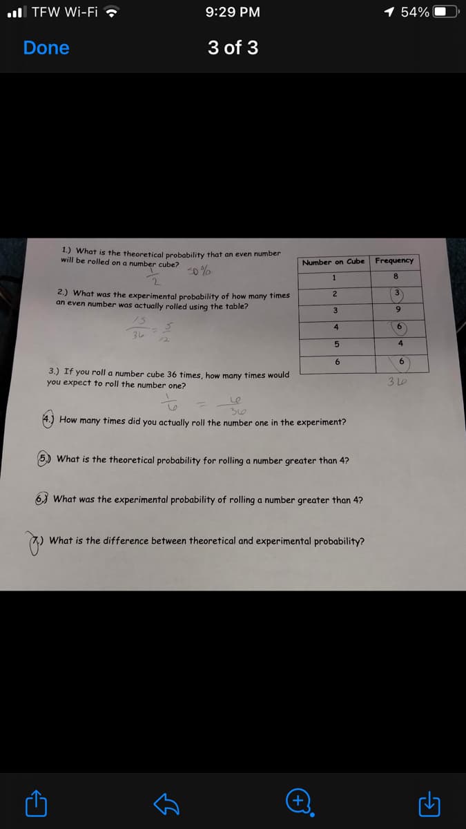 ull TEW Wi-Fi ?
9:29 PM
54%
Done
3 of 3
1.) What is the theoretical probability that an even number
will be rolled on a number cube?
Number on Cube
Frequency
s0 %
1
8.
2.) What was the experimental probability of how many times
an even number was actually rolled using the table?
(3)
2
3
9.
6
36
4
6
3.) If you roll a number cube 36 times, how many times would
you expect to roll the number one?
310
30
4.) How many times did you actually roll the number one in the experiment?
5) What is the theoretical probability for rolling a number greater than 4?
6) What was the experimental probability of rolling a number greater than 4?
What is the difference between theoretical and experimental probability?
