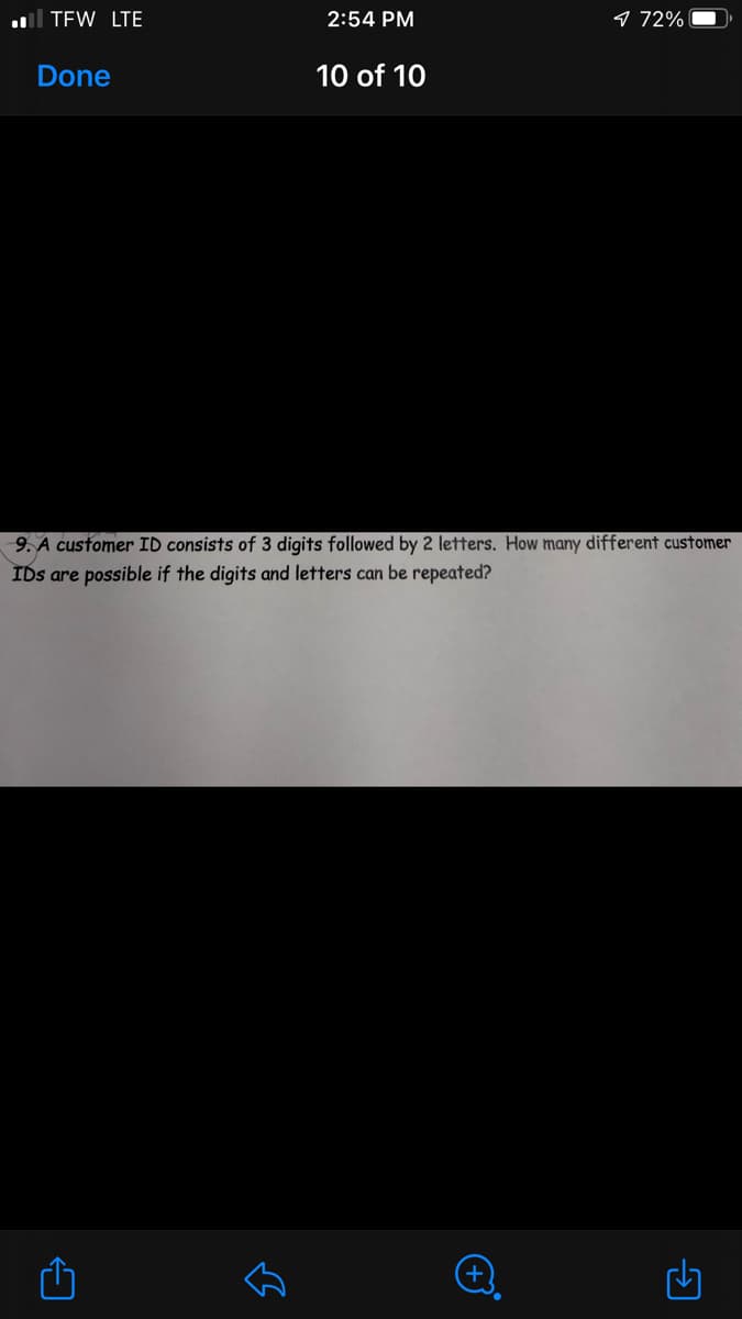 l TEW LTE
2:54 PM
9 72%
Done
10 of 10
9. A customer ID consists of 3 digits followed by 2 letters. How many different customer
IDs are possible if the digits and letters can be repeated?
