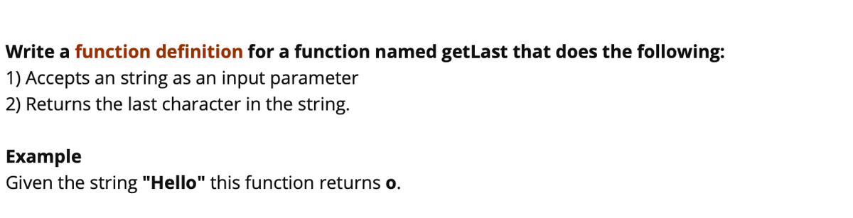 Write a function definition for a function named getLast that does the following:
1) Accepts an string as an input parameter
2) Returns the last character in the string.
Example
Given the string "Hello" this function returns o.
