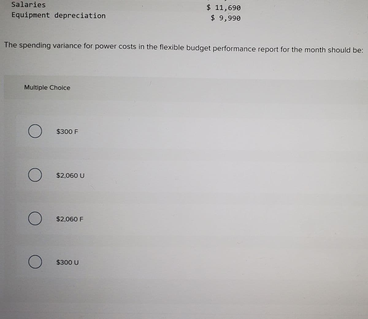 Salaries
$ 11,690
$ 9,990
Equipment depreciation
The spending variance for power costs in the flexible budget performance report for the month should be:
Multiple Choice
$300 F
$2,060 U
$2,060 F
$300 U
