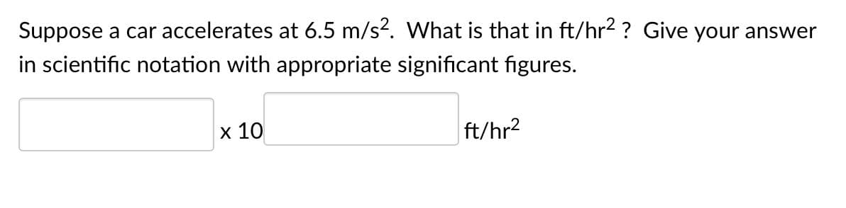 Suppose a car accelerates at 6.5 m/s?. What is that in ft/hr2 ? Give your answer
in scientific notation with appropriate significant figures.
x 10
ft/hr2
