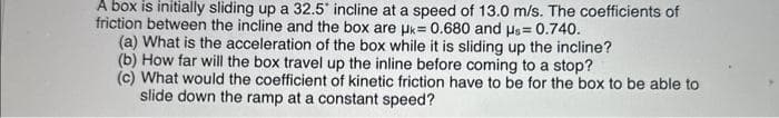 A box is initially sliding up a 32.5° incline at a speed of 13.0 m/s. The coefficients of
friction between the incline and the box are uk= 0.680 and us= 0.740.
(a) What is the acceleration of the box while it is sliding up the incline?
(b) How far will the box travel up the inline before coming to a stop?
(c) What would the coefficient of kinetic friction have to be for the box to be able to
slide down the ramp at a constant speed?