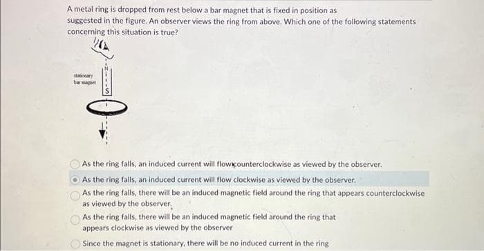 A metal ring is dropped from rest below a bar magnet that is fixed in position as
suggested in the figure. An observer views the ring from above. Which one of the following statements
concerning this situation is true?
stationary
bar magnet
NILIS
As the ring falls, an induced current will flowkounterclockwise as viewed by the observer.
As the ring falls, an induced current will flow clockwise as viewed by the observer.
As the ring falls, there will be an induced magnetic field around the ring that appears counterclockwise
as viewed by the observer.
As the ring falls, there will be an induced magnetic field around the ring that
appears clockwise as viewed by the observer
Since the magnet is stationary, there will be no induced current in the ring