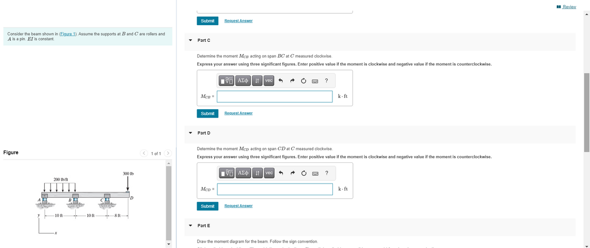 Consider the beam shown in (Figure 1). Assume the supports at B and C are rollers and
A is a pin. EI is constant.
Figure
200 lb/ft
-10 ft
BI
aged D
-10 ft
-8 ft
300 lb
D
1 of 1
Submit
Part C
Determine the moment MCB acting on span BC at C measured clockwise.
Express your answer using three significant figures. Enter positive value if the moment is clockwise and negative value if the moment is counterclockwise.
MCB =
Submit
Part D
McD =
Request Answer
Submit
Part E
VAΣo↓ vec
Request Answer
Determine the moment Mcp acting on span CD at C measured clockwise.
Express your answer using three significant figures. Enter positive value if the moment is clockwise and negative value if the moment is counterclockwise.
Π| ΑΣΦ11 | vec
Request Answer
?
Draw the moment diagram for the beam. Follow the sign convention.
k.ft
?
k-ft
Review