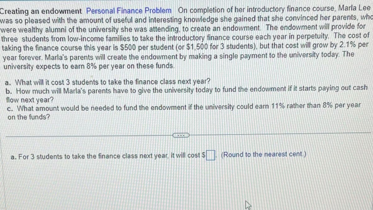 Creating an endowment Personal Finance Problem On completion of her introductory finance course, Marla Lee
was so pleased with the amount of useful and interesting knowledge she gained that she convinced her parents, who
were wealthy alumni of the university she was attending, to create an endowment. The endowment will provide for
three students from low-income families to take the introductory finance course each year in perpetuity. The cost of
taking the finance course this year is $500 per student (or $1,500 for 3 students), but that cost will grow by 2.1% per
year forever. Marla's parents will create the endowment by making a single payment to the university today. The
university expects to earn 8% per year on these funds.
a. What will it cost 3 students to take the finance class next year?
b. How much will Marla's parents have to give the university today to fund the endowment if it starts paying out cash
flow next year?
c. What amount would be needed to fund the endowment if the university could earn 11% rather than 8% per year
on the funds?
a. For 3 students to take the finance class next year, it will cost $
(Round to the nearest cent.)