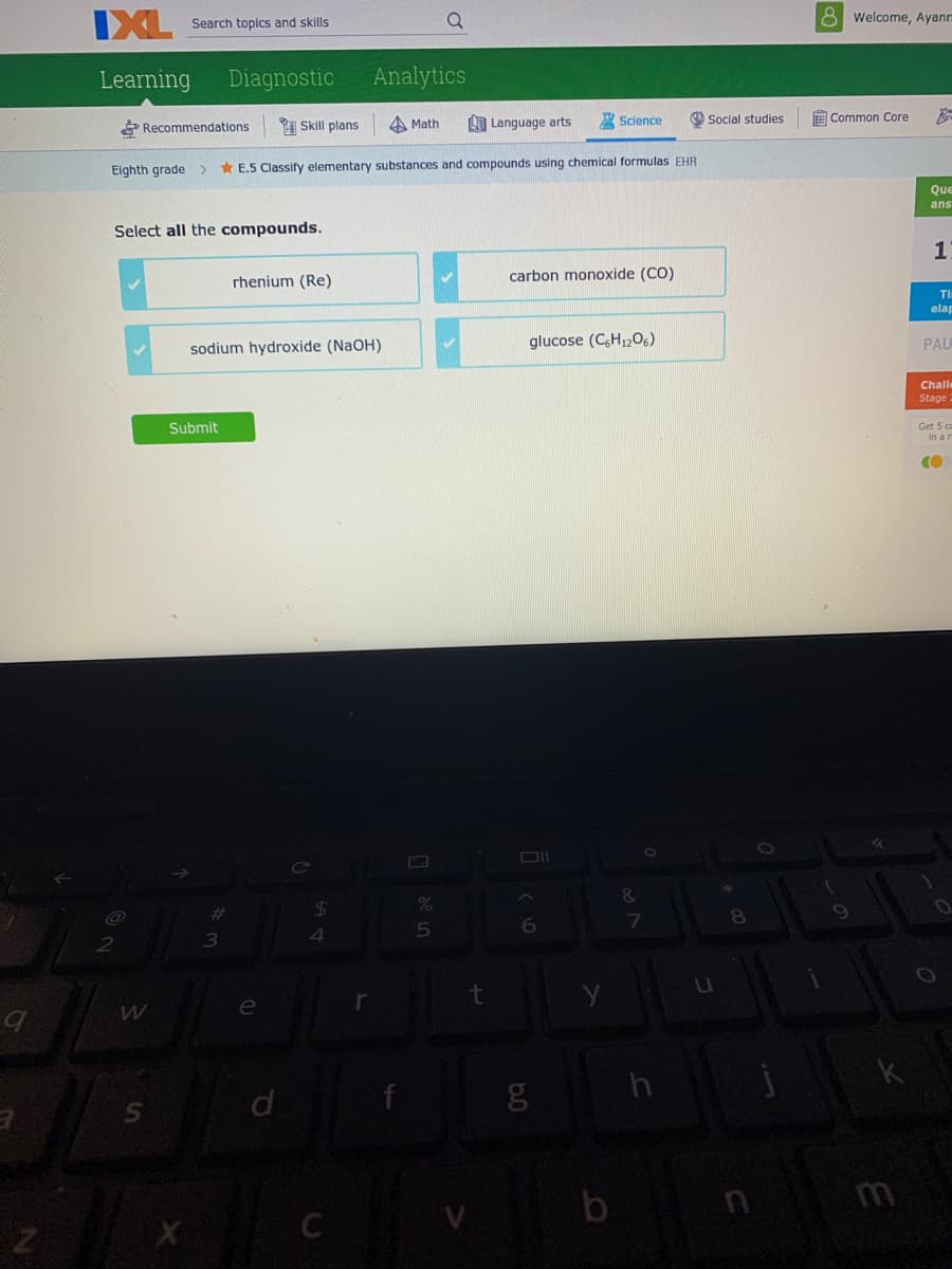 8 Welcome, Ayann
IXL
Search topics and skills
Learning
Diagnostic
Analytics
P Recommendations
1 Skill plans
A Math
O Language arts
Science
Social studies
E Common Core
Eighth grade>
* E.5 Classify elementary substances and compounds using chemical formulas EHR
Que
ans
Select all the compounds.
1
rhenium (Re)
carbon monoxide (CO)
TI
elap
glucose (C,H,206)
PAU
sodium hydroxide (NaOH)
Challe
Stage
Submit
Get 5 co
in a n
CI
&
$4
4.
%23
8
t
e
h
b
C
