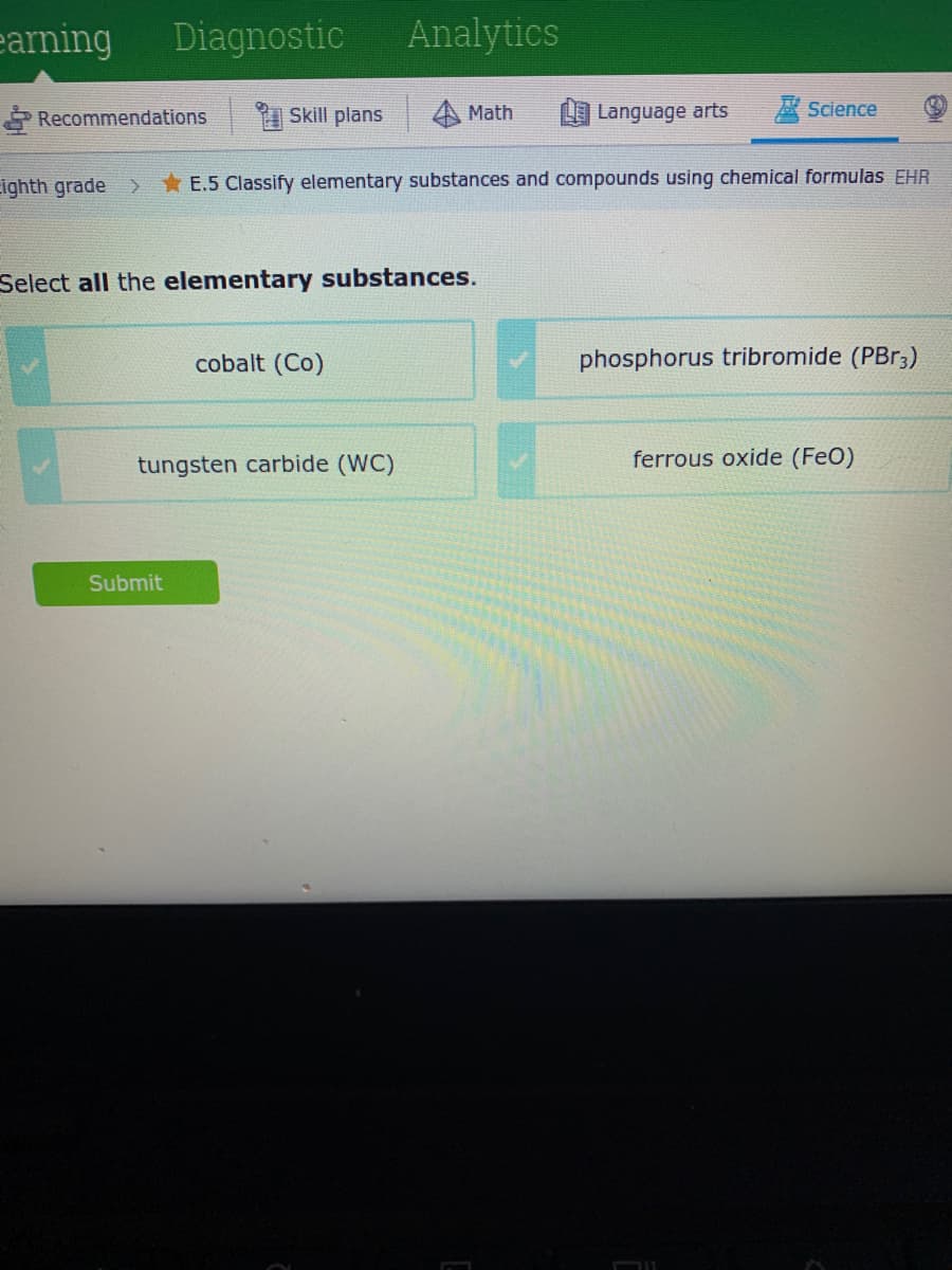 earning
Diagnostic
Analytics
Recommendations
Skill plans
Math
L Language arts
A Science
ighth grade >
*E.5 Classify elementary substances and compounds using chemical formulas EHR
Select all the elementary substances.
cobalt (Co)
phosphorus tribromide (PBR3)
tungsten carbide (WC)
ferrous oxide (FeO)
Submit
