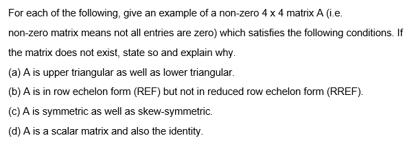 For each of the following, give an example of a non-zero 4 x 4 matrix A (i.e.
non-zero matrix means not all entries are zero) which satisfies the following conditions. If
the matrix does not exist, state so and explain why.
(a) A is upper triangular as well as lower triangular.
(b) A is in row echelon form (REF) but not in reduced row echelon form (RREF).
(c) A is symmetric as well as skew-symmetric.
(d) A is a scalar matrix and also the identity.
